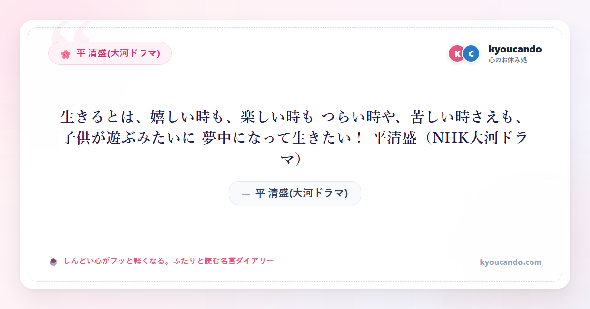 生きるとは、嬉しい時も、楽しい時も つらい時や、苦しい時さえも、子供が遊ぶみたいに 夢中になって生きたい！ 平清盛（NHK大河ドラマ）