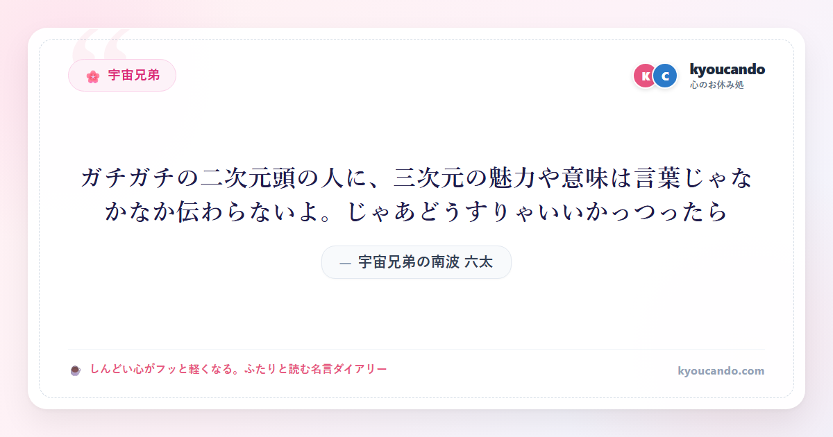 宇宙兄弟の南波 六太（なんば むった）：ガチガチの二次元頭の人に、三次元の魅力や意味は言葉じゃなかなか伝わらないよ。じゃあどうすりゃいいかっつったら・・・