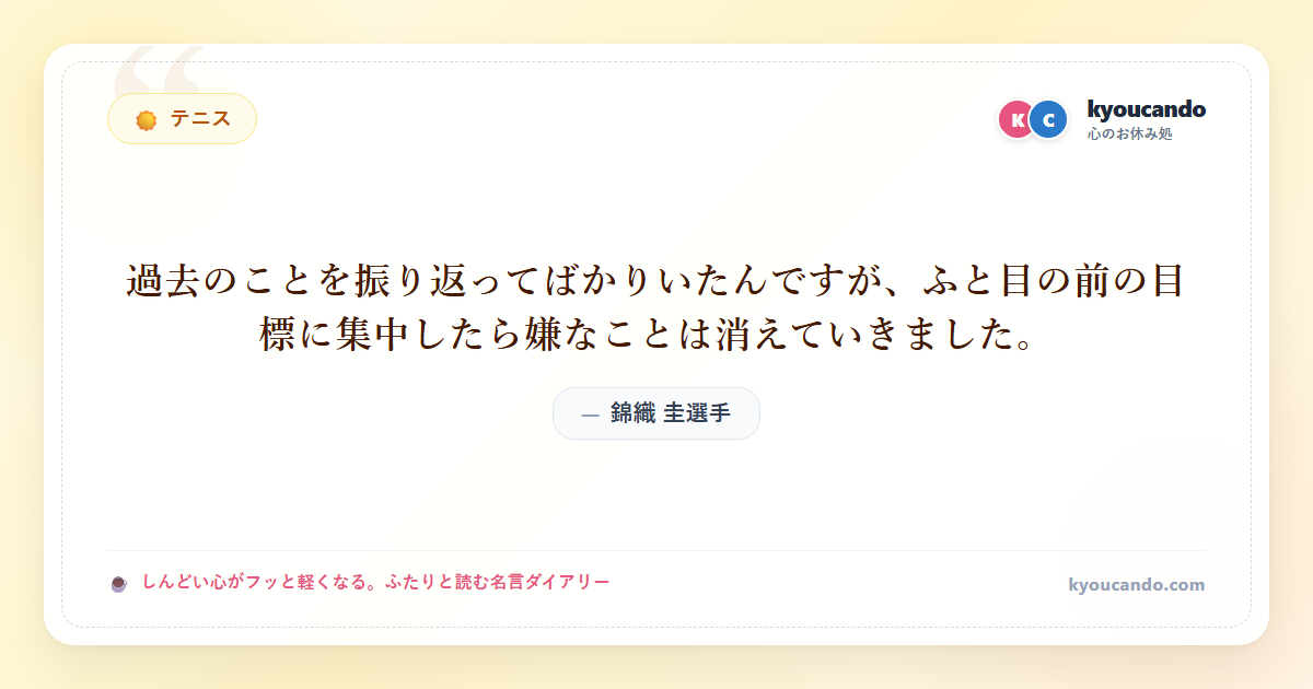 錦織 圭（にしこり けい）選手：過去のことを振り返ってばかりいたんですが、ふと目の前の目標に集中したら嫌なことは消えていきました。